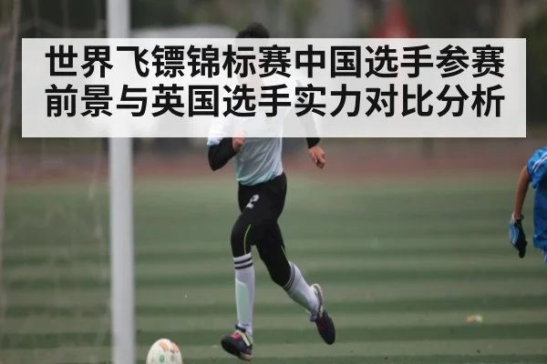 世界飞镖锦标赛中国选手参赛前景与英国选手实力对比分析